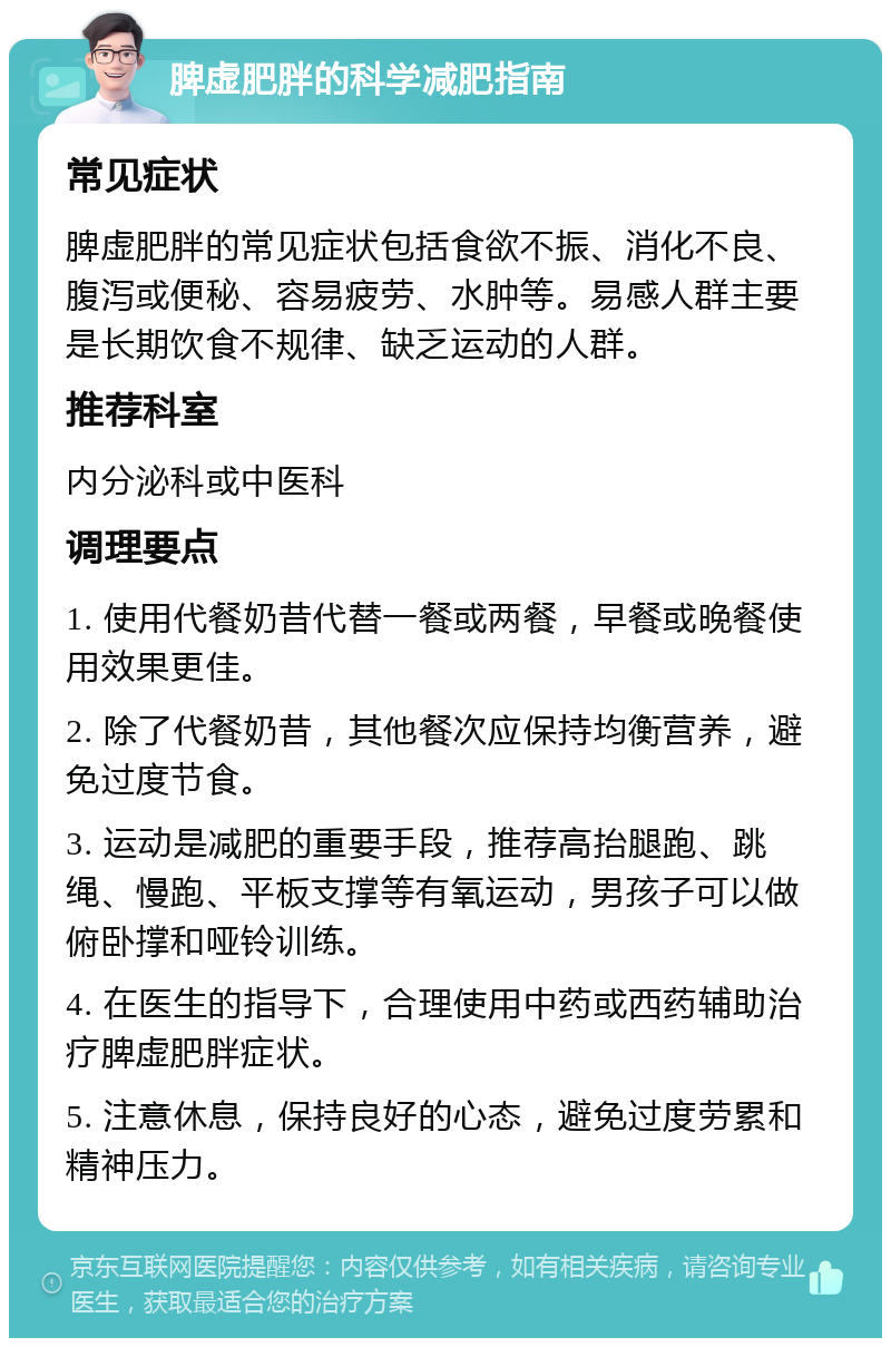 脾虚肥胖的科学减肥指南 常见症状 脾虚肥胖的常见症状包括食欲不振、消化不良、腹泻或便秘、容易疲劳、水肿等。易感人群主要是长期饮食不规律、缺乏运动的人群。 推荐科室 内分泌科或中医科 调理要点 1. 使用代餐奶昔代替一餐或两餐，早餐或晚餐使用效果更佳。 2. 除了代餐奶昔，其他餐次应保持均衡营养，避免过度节食。 3. 运动是减肥的重要手段，推荐高抬腿跑、跳绳、慢跑、平板支撑等有氧运动，男孩子可以做俯卧撑和哑铃训练。 4. 在医生的指导下，合理使用中药或西药辅助治疗脾虚肥胖症状。 5. 注意休息，保持良好的心态，避免过度劳累和精神压力。