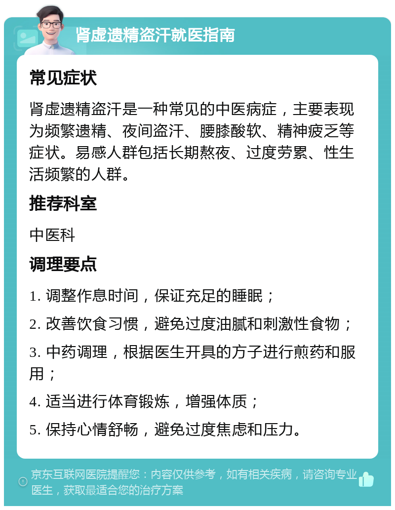 肾虚遗精盗汗就医指南 常见症状 肾虚遗精盗汗是一种常见的中医病症，主要表现为频繁遗精、夜间盗汗、腰膝酸软、精神疲乏等症状。易感人群包括长期熬夜、过度劳累、性生活频繁的人群。 推荐科室 中医科 调理要点 1. 调整作息时间，保证充足的睡眠； 2. 改善饮食习惯，避免过度油腻和刺激性食物； 3. 中药调理，根据医生开具的方子进行煎药和服用； 4. 适当进行体育锻炼，增强体质； 5. 保持心情舒畅，避免过度焦虑和压力。