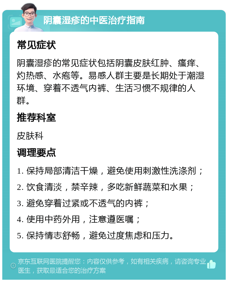 阴囊湿疹的中医治疗指南 常见症状 阴囊湿疹的常见症状包括阴囊皮肤红肿、瘙痒、灼热感、水疱等。易感人群主要是长期处于潮湿环境、穿着不透气内裤、生活习惯不规律的人群。 推荐科室 皮肤科 调理要点 1. 保持局部清洁干燥，避免使用刺激性洗涤剂； 2. 饮食清淡，禁辛辣，多吃新鲜蔬菜和水果； 3. 避免穿着过紧或不透气的内裤； 4. 使用中药外用，注意遵医嘱； 5. 保持情志舒畅，避免过度焦虑和压力。