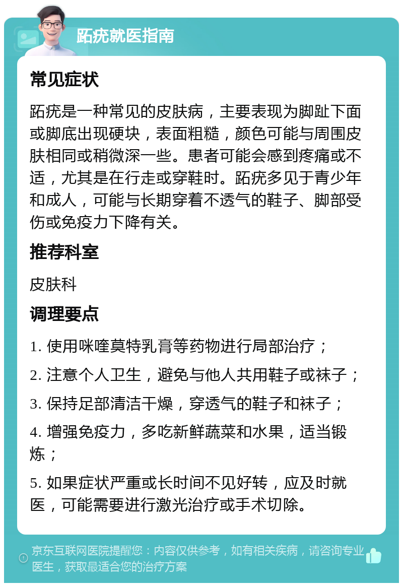 跖疣就医指南 常见症状 跖疣是一种常见的皮肤病，主要表现为脚趾下面或脚底出现硬块，表面粗糙，颜色可能与周围皮肤相同或稍微深一些。患者可能会感到疼痛或不适，尤其是在行走或穿鞋时。跖疣多见于青少年和成人，可能与长期穿着不透气的鞋子、脚部受伤或免疫力下降有关。 推荐科室 皮肤科 调理要点 1. 使用咪喹莫特乳膏等药物进行局部治疗； 2. 注意个人卫生，避免与他人共用鞋子或袜子； 3. 保持足部清洁干燥，穿透气的鞋子和袜子； 4. 增强免疫力，多吃新鲜蔬菜和水果，适当锻炼； 5. 如果症状严重或长时间不见好转，应及时就医，可能需要进行激光治疗或手术切除。