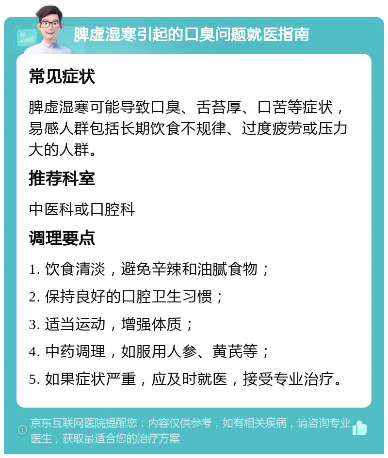 脾虚湿寒引起的口臭问题就医指南 常见症状 脾虚湿寒可能导致口臭、舌苔厚、口苦等症状，易感人群包括长期饮食不规律、过度疲劳或压力大的人群。 推荐科室 中医科或口腔科 调理要点 1. 饮食清淡，避免辛辣和油腻食物； 2. 保持良好的口腔卫生习惯； 3. 适当运动，增强体质； 4. 中药调理，如服用人参、黄芪等； 5. 如果症状严重，应及时就医，接受专业治疗。