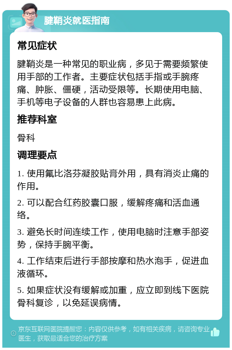 腱鞘炎就医指南 常见症状 腱鞘炎是一种常见的职业病，多见于需要频繁使用手部的工作者。主要症状包括手指或手腕疼痛、肿胀、僵硬，活动受限等。长期使用电脑、手机等电子设备的人群也容易患上此病。 推荐科室 骨科 调理要点 1. 使用氟比洛芬凝胶贴膏外用，具有消炎止痛的作用。 2. 可以配合红药胶囊口服，缓解疼痛和活血通络。 3. 避免长时间连续工作，使用电脑时注意手部姿势，保持手腕平衡。 4. 工作结束后进行手部按摩和热水泡手，促进血液循环。 5. 如果症状没有缓解或加重，应立即到线下医院骨科复诊，以免延误病情。