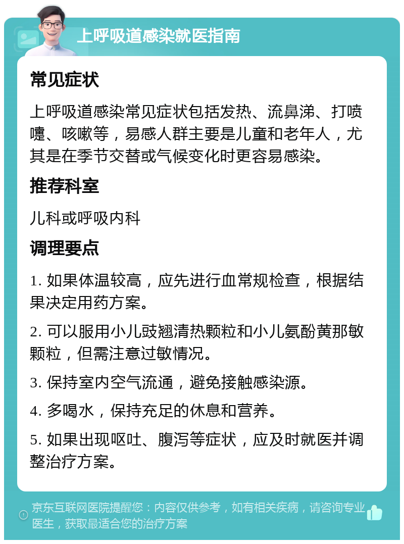 上呼吸道感染就医指南 常见症状 上呼吸道感染常见症状包括发热、流鼻涕、打喷嚏、咳嗽等，易感人群主要是儿童和老年人，尤其是在季节交替或气候变化时更容易感染。 推荐科室 儿科或呼吸内科 调理要点 1. 如果体温较高，应先进行血常规检查，根据结果决定用药方案。 2. 可以服用小儿豉翘清热颗粒和小儿氨酚黄那敏颗粒，但需注意过敏情况。 3. 保持室内空气流通，避免接触感染源。 4. 多喝水，保持充足的休息和营养。 5. 如果出现呕吐、腹泻等症状，应及时就医并调整治疗方案。