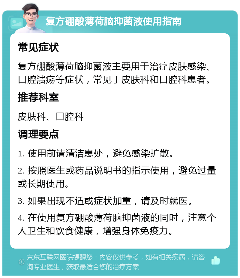 复方硼酸薄荷脑抑菌液使用指南 常见症状 复方硼酸薄荷脑抑菌液主要用于治疗皮肤感染、口腔溃疡等症状，常见于皮肤科和口腔科患者。 推荐科室 皮肤科、口腔科 调理要点 1. 使用前请清洁患处，避免感染扩散。 2. 按照医生或药品说明书的指示使用，避免过量或长期使用。 3. 如果出现不适或症状加重，请及时就医。 4. 在使用复方硼酸薄荷脑抑菌液的同时，注意个人卫生和饮食健康，增强身体免疫力。