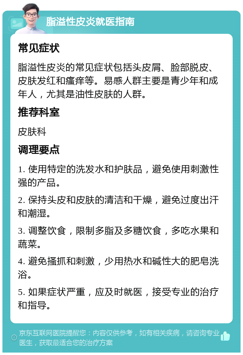 脂溢性皮炎就医指南 常见症状 脂溢性皮炎的常见症状包括头皮屑、脸部脱皮、皮肤发红和瘙痒等。易感人群主要是青少年和成年人，尤其是油性皮肤的人群。 推荐科室 皮肤科 调理要点 1. 使用特定的洗发水和护肤品，避免使用刺激性强的产品。 2. 保持头皮和皮肤的清洁和干燥，避免过度出汗和潮湿。 3. 调整饮食，限制多脂及多糖饮食，多吃水果和蔬菜。 4. 避免搔抓和刺激，少用热水和碱性大的肥皂洗浴。 5. 如果症状严重，应及时就医，接受专业的治疗和指导。