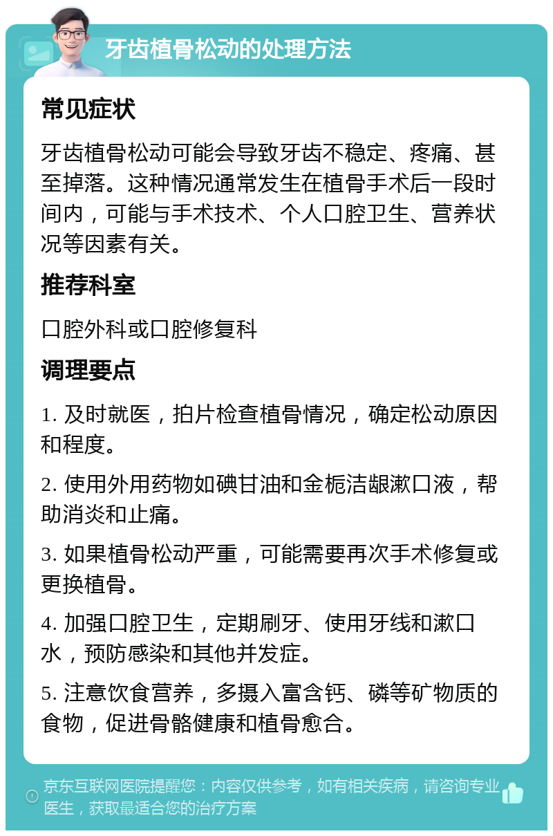 牙齿植骨松动的处理方法 常见症状 牙齿植骨松动可能会导致牙齿不稳定、疼痛、甚至掉落。这种情况通常发生在植骨手术后一段时间内，可能与手术技术、个人口腔卫生、营养状况等因素有关。 推荐科室 口腔外科或口腔修复科 调理要点 1. 及时就医，拍片检查植骨情况，确定松动原因和程度。 2. 使用外用药物如碘甘油和金栀洁龈漱口液，帮助消炎和止痛。 3. 如果植骨松动严重，可能需要再次手术修复或更换植骨。 4. 加强口腔卫生，定期刷牙、使用牙线和漱口水，预防感染和其他并发症。 5. 注意饮食营养，多摄入富含钙、磷等矿物质的食物，促进骨骼健康和植骨愈合。