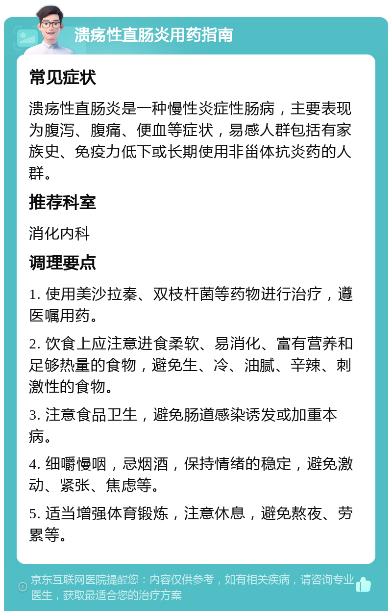 溃疡性直肠炎用药指南 常见症状 溃疡性直肠炎是一种慢性炎症性肠病，主要表现为腹泻、腹痛、便血等症状，易感人群包括有家族史、免疫力低下或长期使用非甾体抗炎药的人群。 推荐科室 消化内科 调理要点 1. 使用美沙拉秦、双枝杆菌等药物进行治疗，遵医嘱用药。 2. 饮食上应注意进食柔软、易消化、富有营养和足够热量的食物，避免生、冷、油腻、辛辣、刺激性的食物。 3. 注意食品卫生，避免肠道感染诱发或加重本病。 4. 细嚼慢咽，忌烟酒，保持情绪的稳定，避免激动、紧张、焦虑等。 5. 适当增强体育锻炼，注意休息，避免熬夜、劳累等。