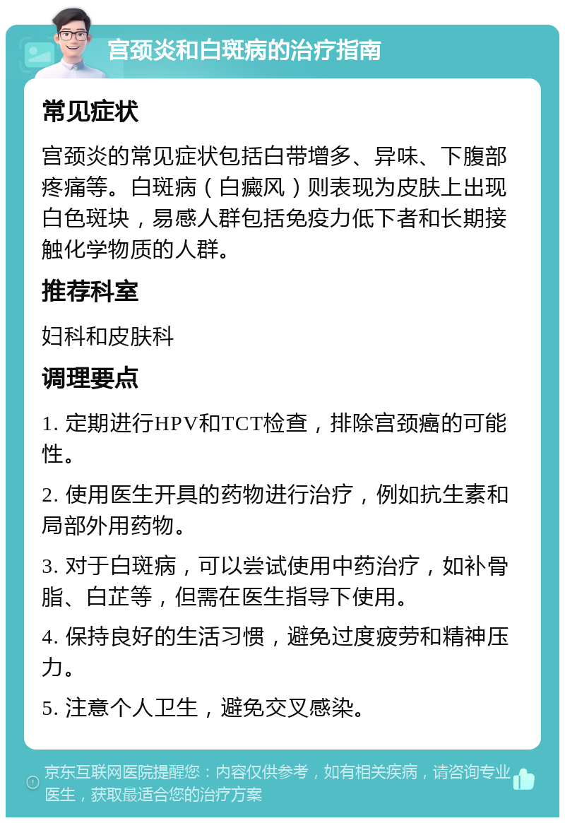 宫颈炎和白斑病的治疗指南 常见症状 宫颈炎的常见症状包括白带增多、异味、下腹部疼痛等。白斑病（白癜风）则表现为皮肤上出现白色斑块，易感人群包括免疫力低下者和长期接触化学物质的人群。 推荐科室 妇科和皮肤科 调理要点 1. 定期进行HPV和TCT检查，排除宫颈癌的可能性。 2. 使用医生开具的药物进行治疗，例如抗生素和局部外用药物。 3. 对于白斑病，可以尝试使用中药治疗，如补骨脂、白芷等，但需在医生指导下使用。 4. 保持良好的生活习惯，避免过度疲劳和精神压力。 5. 注意个人卫生，避免交叉感染。