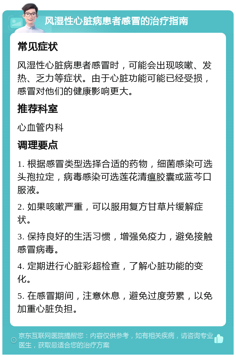 风湿性心脏病患者感冒的治疗指南 常见症状 风湿性心脏病患者感冒时，可能会出现咳嗽、发热、乏力等症状。由于心脏功能可能已经受损，感冒对他们的健康影响更大。 推荐科室 心血管内科 调理要点 1. 根据感冒类型选择合适的药物，细菌感染可选头孢拉定，病毒感染可选莲花清瘟胶囊或蓝芩口服液。 2. 如果咳嗽严重，可以服用复方甘草片缓解症状。 3. 保持良好的生活习惯，增强免疫力，避免接触感冒病毒。 4. 定期进行心脏彩超检查，了解心脏功能的变化。 5. 在感冒期间，注意休息，避免过度劳累，以免加重心脏负担。