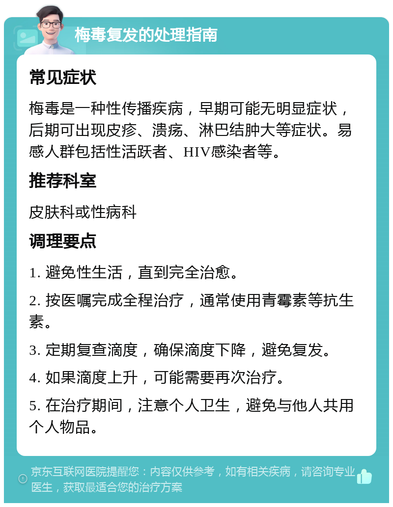 梅毒复发的处理指南 常见症状 梅毒是一种性传播疾病，早期可能无明显症状，后期可出现皮疹、溃疡、淋巴结肿大等症状。易感人群包括性活跃者、HIV感染者等。 推荐科室 皮肤科或性病科 调理要点 1. 避免性生活，直到完全治愈。 2. 按医嘱完成全程治疗，通常使用青霉素等抗生素。 3. 定期复查滴度，确保滴度下降，避免复发。 4. 如果滴度上升，可能需要再次治疗。 5. 在治疗期间，注意个人卫生，避免与他人共用个人物品。