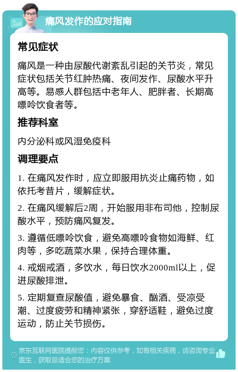 痛风发作的应对指南 常见症状 痛风是一种由尿酸代谢紊乱引起的关节炎，常见症状包括关节红肿热痛、夜间发作、尿酸水平升高等。易感人群包括中老年人、肥胖者、长期高嘌呤饮食者等。 推荐科室 内分泌科或风湿免疫科 调理要点 1. 在痛风发作时，应立即服用抗炎止痛药物，如依托考昔片，缓解症状。 2. 在痛风缓解后2周，开始服用非布司他，控制尿酸水平，预防痛风复发。 3. 遵循低嘌呤饮食，避免高嘌呤食物如海鲜、红肉等，多吃蔬菜水果，保持合理体重。 4. 戒烟戒酒，多饮水，每日饮水2000ml以上，促进尿酸排泄。 5. 定期复查尿酸值，避免暴食、酗酒、受凉受潮、过度疲劳和精神紧张，穿舒适鞋，避免过度运动，防止关节损伤。