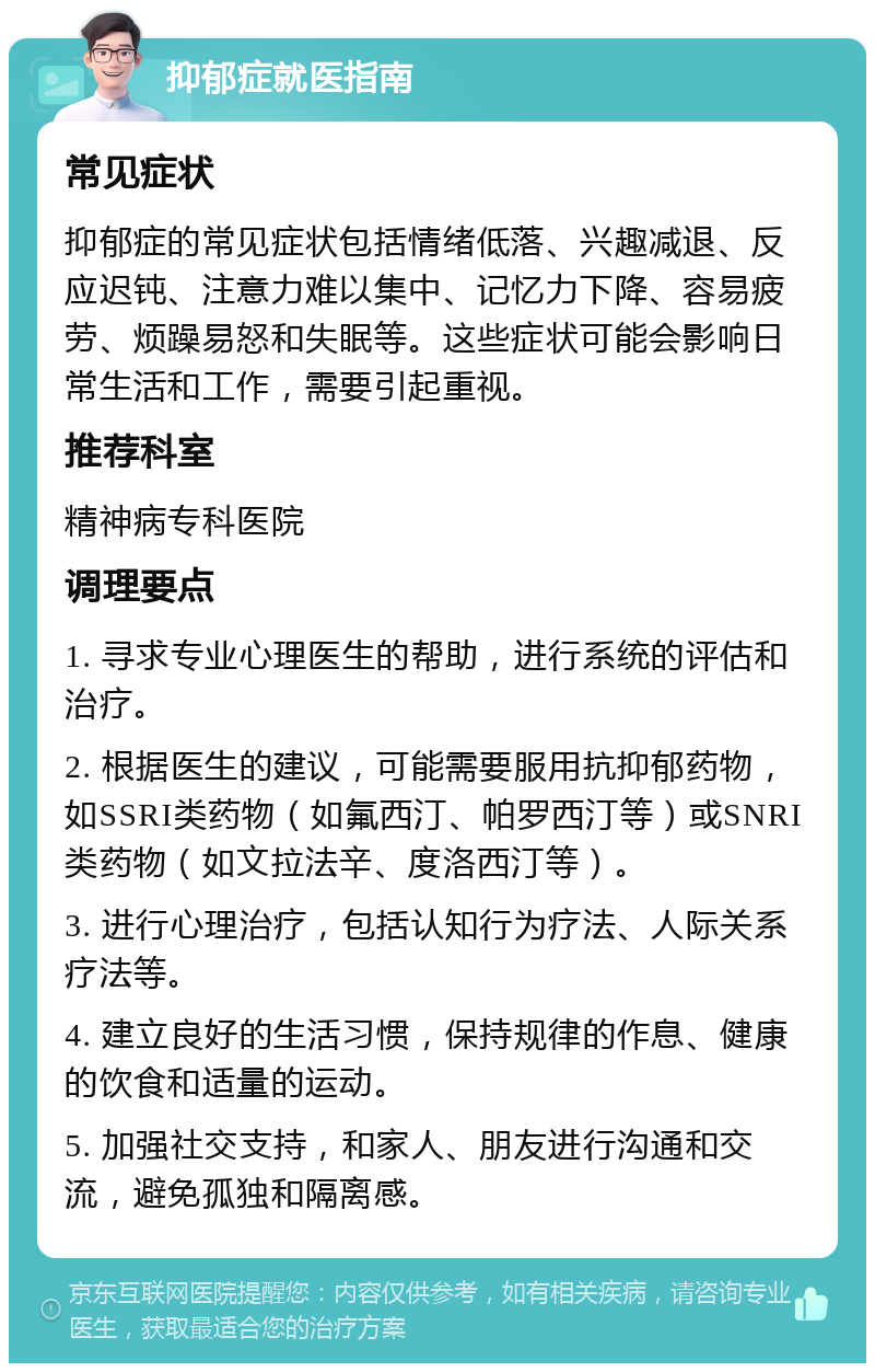 抑郁症就医指南 常见症状 抑郁症的常见症状包括情绪低落、兴趣减退、反应迟钝、注意力难以集中、记忆力下降、容易疲劳、烦躁易怒和失眠等。这些症状可能会影响日常生活和工作，需要引起重视。 推荐科室 精神病专科医院 调理要点 1. 寻求专业心理医生的帮助，进行系统的评估和治疗。 2. 根据医生的建议，可能需要服用抗抑郁药物，如SSRI类药物（如氟西汀、帕罗西汀等）或SNRI类药物（如文拉法辛、度洛西汀等）。 3. 进行心理治疗，包括认知行为疗法、人际关系疗法等。 4. 建立良好的生活习惯，保持规律的作息、健康的饮食和适量的运动。 5. 加强社交支持，和家人、朋友进行沟通和交流，避免孤独和隔离感。