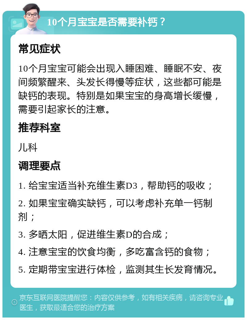 10个月宝宝是否需要补钙？ 常见症状 10个月宝宝可能会出现入睡困难、睡眠不安、夜间频繁醒来、头发长得慢等症状，这些都可能是缺钙的表现。特别是如果宝宝的身高增长缓慢，需要引起家长的注意。 推荐科室 儿科 调理要点 1. 给宝宝适当补充维生素D3，帮助钙的吸收； 2. 如果宝宝确实缺钙，可以考虑补充单一钙制剂； 3. 多晒太阳，促进维生素D的合成； 4. 注意宝宝的饮食均衡，多吃富含钙的食物； 5. 定期带宝宝进行体检，监测其生长发育情况。