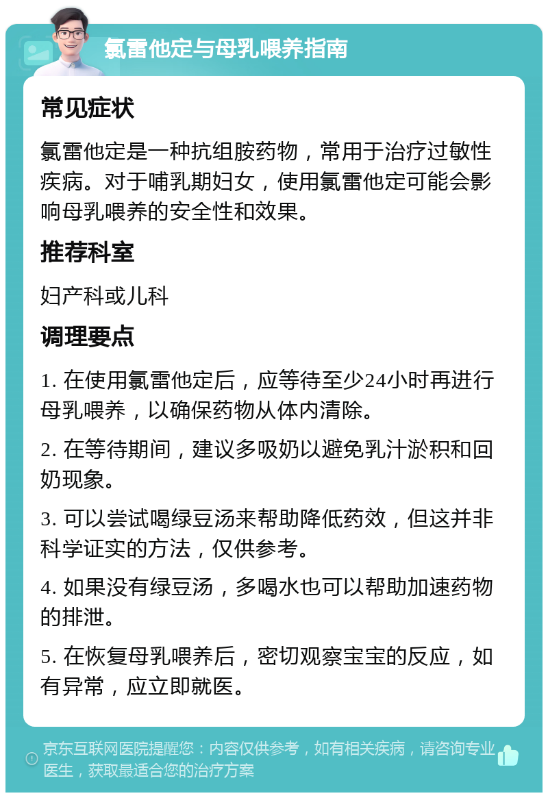 氯雷他定与母乳喂养指南 常见症状 氯雷他定是一种抗组胺药物，常用于治疗过敏性疾病。对于哺乳期妇女，使用氯雷他定可能会影响母乳喂养的安全性和效果。 推荐科室 妇产科或儿科 调理要点 1. 在使用氯雷他定后，应等待至少24小时再进行母乳喂养，以确保药物从体内清除。 2. 在等待期间，建议多吸奶以避免乳汁淤积和回奶现象。 3. 可以尝试喝绿豆汤来帮助降低药效，但这并非科学证实的方法，仅供参考。 4. 如果没有绿豆汤，多喝水也可以帮助加速药物的排泄。 5. 在恢复母乳喂养后，密切观察宝宝的反应，如有异常，应立即就医。