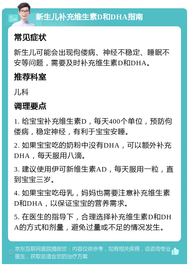 新生儿补充维生素D和DHA指南 常见症状 新生儿可能会出现佝偻病、神经不稳定、睡眠不安等问题，需要及时补充维生素D和DHA。 推荐科室 儿科 调理要点 1. 给宝宝补充维生素D，每天400个单位，预防佝偻病，稳定神经，有利于宝宝安睡。 2. 如果宝宝吃的奶粉中没有DHA，可以额外补充DHA，每天服用八滴。 3. 建议使用伊可新维生素AD，每天服用一粒，直到宝宝三岁。 4. 如果宝宝吃母乳，妈妈也需要注意补充维生素D和DHA，以保证宝宝的营养需求。 5. 在医生的指导下，合理选择补充维生素D和DHA的方式和剂量，避免过量或不足的情况发生。