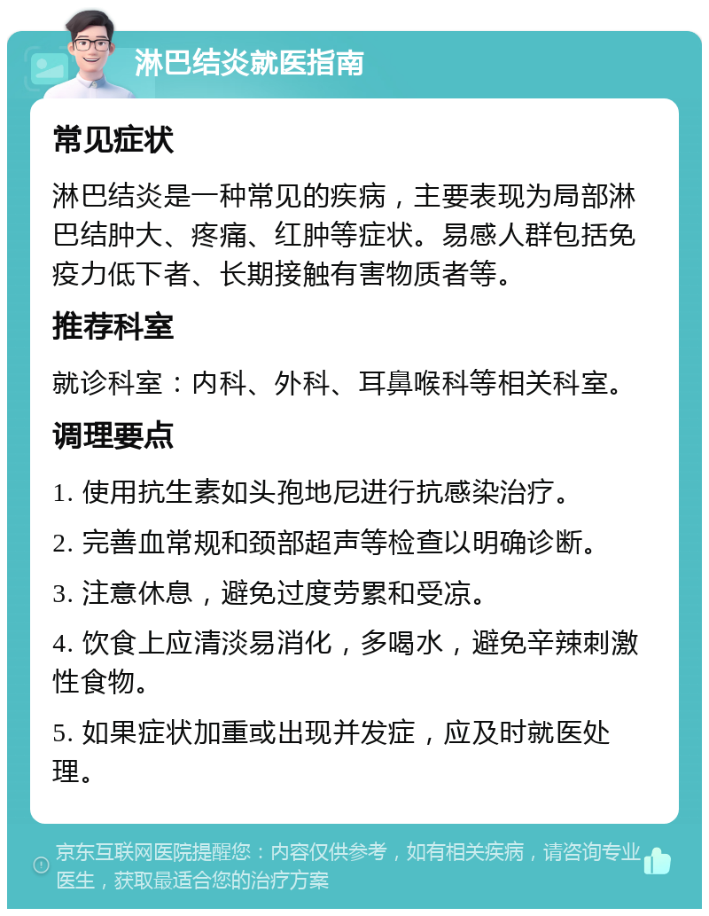 淋巴结炎就医指南 常见症状 淋巴结炎是一种常见的疾病，主要表现为局部淋巴结肿大、疼痛、红肿等症状。易感人群包括免疫力低下者、长期接触有害物质者等。 推荐科室 就诊科室：内科、外科、耳鼻喉科等相关科室。 调理要点 1. 使用抗生素如头孢地尼进行抗感染治疗。 2. 完善血常规和颈部超声等检查以明确诊断。 3. 注意休息，避免过度劳累和受凉。 4. 饮食上应清淡易消化，多喝水，避免辛辣刺激性食物。 5. 如果症状加重或出现并发症，应及时就医处理。