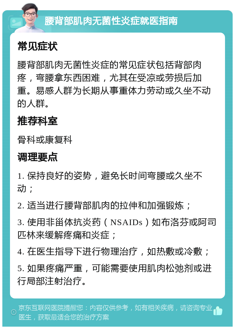 腰背部肌肉无菌性炎症就医指南 常见症状 腰背部肌肉无菌性炎症的常见症状包括背部肉疼，弯腰拿东西困难，尤其在受凉或劳损后加重。易感人群为长期从事重体力劳动或久坐不动的人群。 推荐科室 骨科或康复科 调理要点 1. 保持良好的姿势，避免长时间弯腰或久坐不动； 2. 适当进行腰背部肌肉的拉伸和加强锻炼； 3. 使用非甾体抗炎药（NSAIDs）如布洛芬或阿司匹林来缓解疼痛和炎症； 4. 在医生指导下进行物理治疗，如热敷或冷敷； 5. 如果疼痛严重，可能需要使用肌肉松弛剂或进行局部注射治疗。