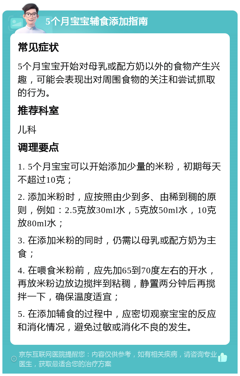 5个月宝宝辅食添加指南 常见症状 5个月宝宝开始对母乳或配方奶以外的食物产生兴趣，可能会表现出对周围食物的关注和尝试抓取的行为。 推荐科室 儿科 调理要点 1. 5个月宝宝可以开始添加少量的米粉，初期每天不超过10克； 2. 添加米粉时，应按照由少到多、由稀到稠的原则，例如：2.5克放30ml水，5克放50ml水，10克放80ml水； 3. 在添加米粉的同时，仍需以母乳或配方奶为主食； 4. 在喂食米粉前，应先加65到70度左右的开水，再放米粉边放边搅拌到粘稠，静置两分钟后再搅拌一下，确保温度适宜； 5. 在添加辅食的过程中，应密切观察宝宝的反应和消化情况，避免过敏或消化不良的发生。