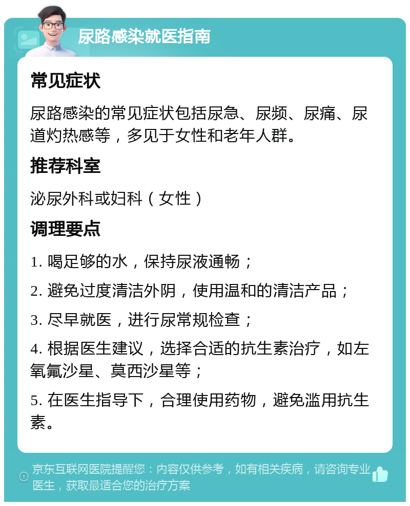 尿路感染就医指南 常见症状 尿路感染的常见症状包括尿急、尿频、尿痛、尿道灼热感等，多见于女性和老年人群。 推荐科室 泌尿外科或妇科（女性） 调理要点 1. 喝足够的水，保持尿液通畅； 2. 避免过度清洁外阴，使用温和的清洁产品； 3. 尽早就医，进行尿常规检查； 4. 根据医生建议，选择合适的抗生素治疗，如左氧氟沙星、莫西沙星等； 5. 在医生指导下，合理使用药物，避免滥用抗生素。