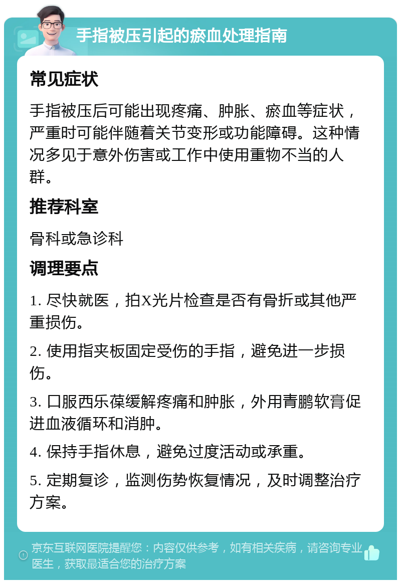 手指被压引起的瘀血处理指南 常见症状 手指被压后可能出现疼痛、肿胀、瘀血等症状，严重时可能伴随着关节变形或功能障碍。这种情况多见于意外伤害或工作中使用重物不当的人群。 推荐科室 骨科或急诊科 调理要点 1. 尽快就医，拍X光片检查是否有骨折或其他严重损伤。 2. 使用指夹板固定受伤的手指，避免进一步损伤。 3. 口服西乐葆缓解疼痛和肿胀，外用青鹏软膏促进血液循环和消肿。 4. 保持手指休息，避免过度活动或承重。 5. 定期复诊，监测伤势恢复情况，及时调整治疗方案。