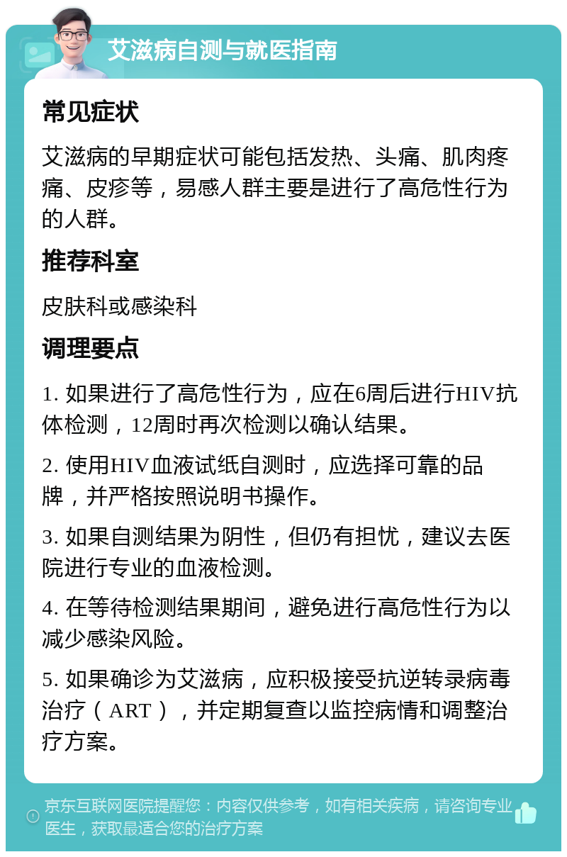 艾滋病自测与就医指南 常见症状 艾滋病的早期症状可能包括发热、头痛、肌肉疼痛、皮疹等，易感人群主要是进行了高危性行为的人群。 推荐科室 皮肤科或感染科 调理要点 1. 如果进行了高危性行为，应在6周后进行HIV抗体检测，12周时再次检测以确认结果。 2. 使用HIV血液试纸自测时，应选择可靠的品牌，并严格按照说明书操作。 3. 如果自测结果为阴性，但仍有担忧，建议去医院进行专业的血液检测。 4. 在等待检测结果期间，避免进行高危性行为以减少感染风险。 5. 如果确诊为艾滋病，应积极接受抗逆转录病毒治疗（ART），并定期复查以监控病情和调整治疗方案。