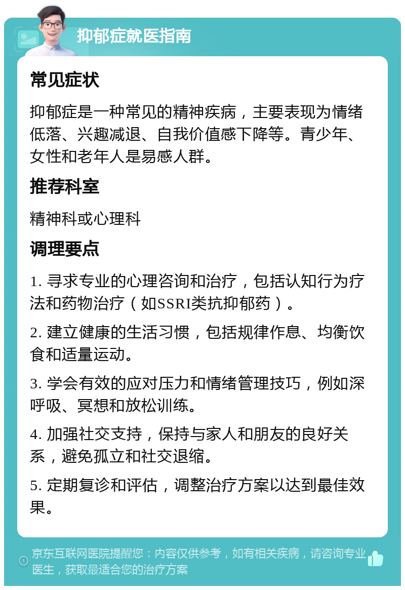 抑郁症就医指南 常见症状 抑郁症是一种常见的精神疾病，主要表现为情绪低落、兴趣减退、自我价值感下降等。青少年、女性和老年人是易感人群。 推荐科室 精神科或心理科 调理要点 1. 寻求专业的心理咨询和治疗，包括认知行为疗法和药物治疗（如SSRI类抗抑郁药）。 2. 建立健康的生活习惯，包括规律作息、均衡饮食和适量运动。 3. 学会有效的应对压力和情绪管理技巧，例如深呼吸、冥想和放松训练。 4. 加强社交支持，保持与家人和朋友的良好关系，避免孤立和社交退缩。 5. 定期复诊和评估，调整治疗方案以达到最佳效果。