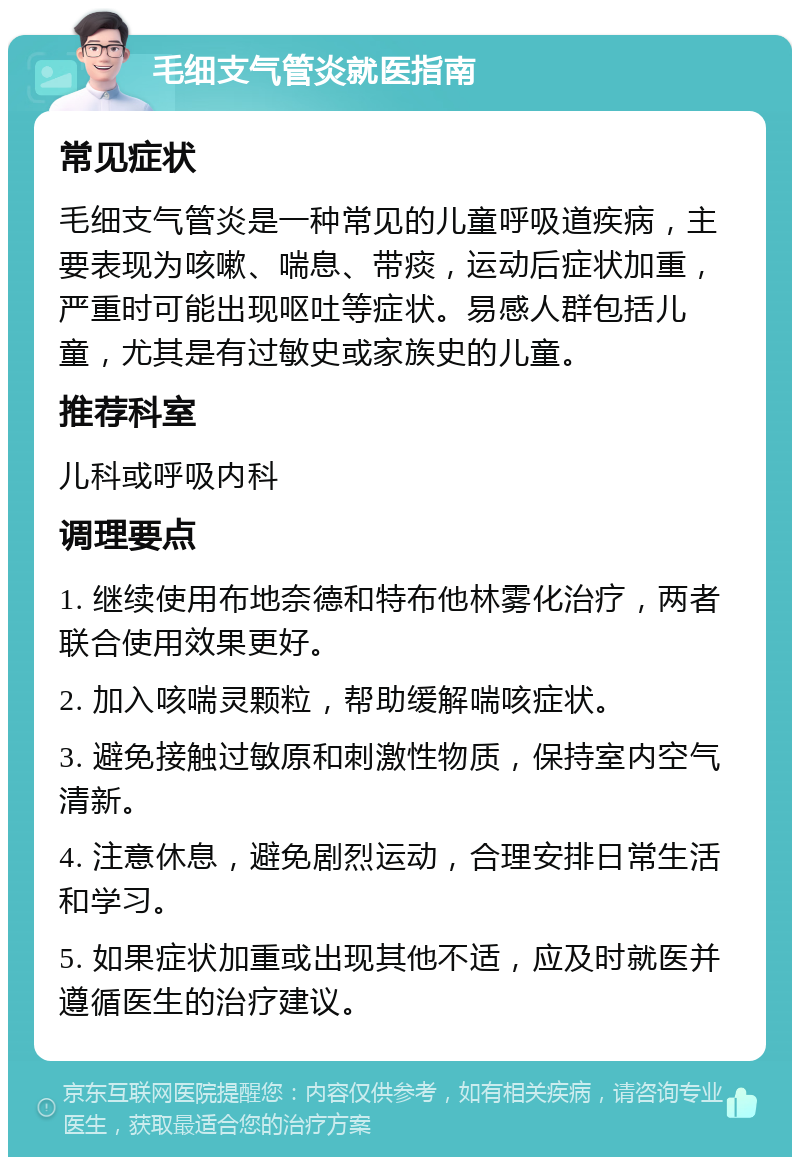 毛细支气管炎就医指南 常见症状 毛细支气管炎是一种常见的儿童呼吸道疾病，主要表现为咳嗽、喘息、带痰，运动后症状加重，严重时可能出现呕吐等症状。易感人群包括儿童，尤其是有过敏史或家族史的儿童。 推荐科室 儿科或呼吸内科 调理要点 1. 继续使用布地奈德和特布他林雾化治疗，两者联合使用效果更好。 2. 加入咳喘灵颗粒，帮助缓解喘咳症状。 3. 避免接触过敏原和刺激性物质，保持室内空气清新。 4. 注意休息，避免剧烈运动，合理安排日常生活和学习。 5. 如果症状加重或出现其他不适，应及时就医并遵循医生的治疗建议。