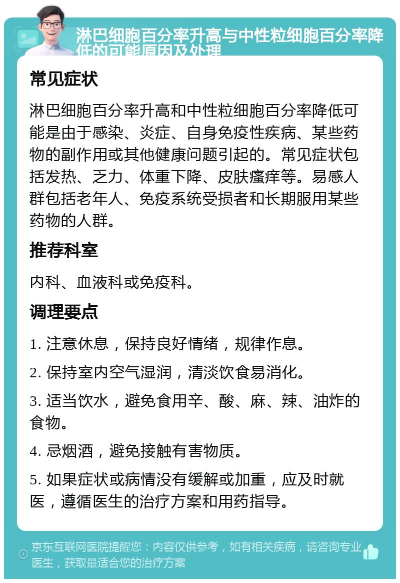 淋巴细胞百分率升高与中性粒细胞百分率降低的可能原因及处理 常见症状 淋巴细胞百分率升高和中性粒细胞百分率降低可能是由于感染、炎症、自身免疫性疾病、某些药物的副作用或其他健康问题引起的。常见症状包括发热、乏力、体重下降、皮肤瘙痒等。易感人群包括老年人、免疫系统受损者和长期服用某些药物的人群。 推荐科室 内科、血液科或免疫科。 调理要点 1. 注意休息，保持良好情绪，规律作息。 2. 保持室内空气湿润，清淡饮食易消化。 3. 适当饮水，避免食用辛、酸、麻、辣、油炸的食物。 4. 忌烟酒，避免接触有害物质。 5. 如果症状或病情没有缓解或加重，应及时就医，遵循医生的治疗方案和用药指导。