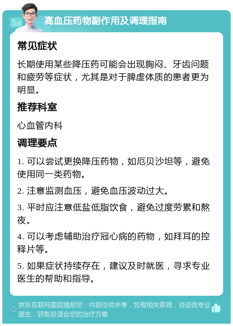 高血压药物副作用及调理指南 常见症状 长期使用某些降压药可能会出现胸闷、牙齿问题和疲劳等症状，尤其是对于脾虚体质的患者更为明显。 推荐科室 心血管内科 调理要点 1. 可以尝试更换降压药物，如厄贝沙坦等，避免使用同一类药物。 2. 注意监测血压，避免血压波动过大。 3. 平时应注意低盐低脂饮食，避免过度劳累和熬夜。 4. 可以考虑辅助治疗冠心病的药物，如拜耳的控释片等。 5. 如果症状持续存在，建议及时就医，寻求专业医生的帮助和指导。