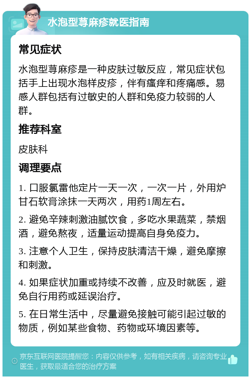 水泡型荨麻疹就医指南 常见症状 水泡型荨麻疹是一种皮肤过敏反应，常见症状包括手上出现水泡样皮疹，伴有瘙痒和疼痛感。易感人群包括有过敏史的人群和免疫力较弱的人群。 推荐科室 皮肤科 调理要点 1. 口服氯雷他定片一天一次，一次一片，外用炉甘石软膏涂抹一天两次，用药1周左右。 2. 避免辛辣刺激油腻饮食，多吃水果蔬菜，禁烟酒，避免熬夜，适量运动提高自身免疫力。 3. 注意个人卫生，保持皮肤清洁干燥，避免摩擦和刺激。 4. 如果症状加重或持续不改善，应及时就医，避免自行用药或延误治疗。 5. 在日常生活中，尽量避免接触可能引起过敏的物质，例如某些食物、药物或环境因素等。