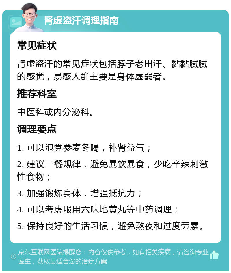 肾虚盗汗调理指南 常见症状 肾虚盗汗的常见症状包括脖子老出汗、黏黏腻腻的感觉，易感人群主要是身体虚弱者。 推荐科室 中医科或内分泌科。 调理要点 1. 可以泡党参麦冬喝，补肾益气； 2. 建议三餐规律，避免暴饮暴食，少吃辛辣刺激性食物； 3. 加强锻炼身体，增强抵抗力； 4. 可以考虑服用六味地黄丸等中药调理； 5. 保持良好的生活习惯，避免熬夜和过度劳累。