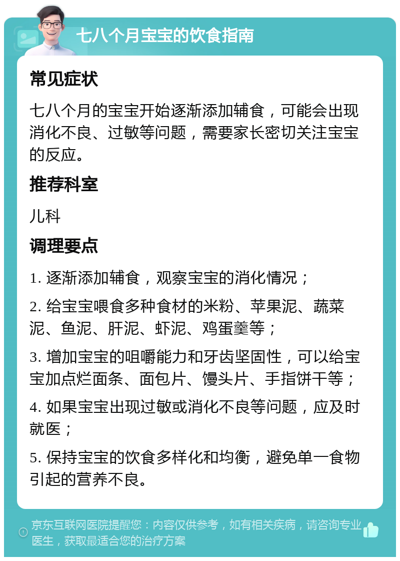 七八个月宝宝的饮食指南 常见症状 七八个月的宝宝开始逐渐添加辅食，可能会出现消化不良、过敏等问题，需要家长密切关注宝宝的反应。 推荐科室 儿科 调理要点 1. 逐渐添加辅食，观察宝宝的消化情况； 2. 给宝宝喂食多种食材的米粉、苹果泥、蔬菜泥、鱼泥、肝泥、虾泥、鸡蛋羹等； 3. 增加宝宝的咀嚼能力和牙齿坚固性，可以给宝宝加点烂面条、面包片、馒头片、手指饼干等； 4. 如果宝宝出现过敏或消化不良等问题，应及时就医； 5. 保持宝宝的饮食多样化和均衡，避免单一食物引起的营养不良。