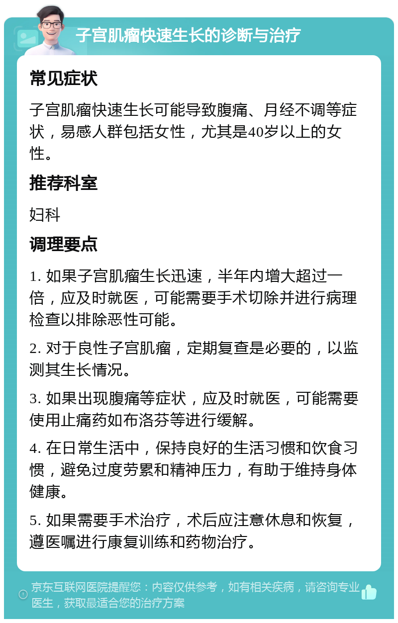 子宫肌瘤快速生长的诊断与治疗 常见症状 子宫肌瘤快速生长可能导致腹痛、月经不调等症状，易感人群包括女性，尤其是40岁以上的女性。 推荐科室 妇科 调理要点 1. 如果子宫肌瘤生长迅速，半年内增大超过一倍，应及时就医，可能需要手术切除并进行病理检查以排除恶性可能。 2. 对于良性子宫肌瘤，定期复查是必要的，以监测其生长情况。 3. 如果出现腹痛等症状，应及时就医，可能需要使用止痛药如布洛芬等进行缓解。 4. 在日常生活中，保持良好的生活习惯和饮食习惯，避免过度劳累和精神压力，有助于维持身体健康。 5. 如果需要手术治疗，术后应注意休息和恢复，遵医嘱进行康复训练和药物治疗。