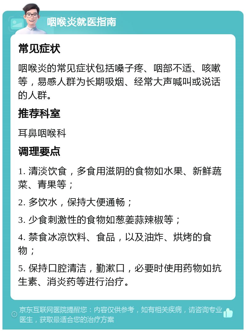 咽喉炎就医指南 常见症状 咽喉炎的常见症状包括嗓子疼、咽部不适、咳嗽等，易感人群为长期吸烟、经常大声喊叫或说话的人群。 推荐科室 耳鼻咽喉科 调理要点 1. 清淡饮食，多食用滋阴的食物如水果、新鲜蔬菜、青果等； 2. 多饮水，保持大便通畅； 3. 少食刺激性的食物如葱姜蒜辣椒等； 4. 禁食冰凉饮料、食品，以及油炸、烘烤的食物； 5. 保持口腔清洁，勤漱口，必要时使用药物如抗生素、消炎药等进行治疗。