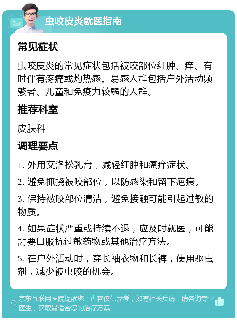 虫咬皮炎就医指南 常见症状 虫咬皮炎的常见症状包括被咬部位红肿、痒、有时伴有疼痛或灼热感。易感人群包括户外活动频繁者、儿童和免疫力较弱的人群。 推荐科室 皮肤科 调理要点 1. 外用艾洛松乳膏，减轻红肿和瘙痒症状。 2. 避免抓挠被咬部位，以防感染和留下疤痕。 3. 保持被咬部位清洁，避免接触可能引起过敏的物质。 4. 如果症状严重或持续不退，应及时就医，可能需要口服抗过敏药物或其他治疗方法。 5. 在户外活动时，穿长袖衣物和长裤，使用驱虫剂，减少被虫咬的机会。