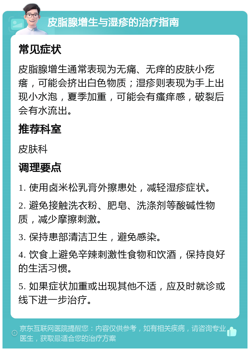 皮脂腺增生与湿疹的治疗指南 常见症状 皮脂腺增生通常表现为无痛、无痒的皮肤小疙瘩，可能会挤出白色物质；湿疹则表现为手上出现小水泡，夏季加重，可能会有瘙痒感，破裂后会有水流出。 推荐科室 皮肤科 调理要点 1. 使用卤米松乳膏外擦患处，减轻湿疹症状。 2. 避免接触洗衣粉、肥皂、洗涤剂等酸碱性物质，减少摩擦刺激。 3. 保持患部清洁卫生，避免感染。 4. 饮食上避免辛辣刺激性食物和饮酒，保持良好的生活习惯。 5. 如果症状加重或出现其他不适，应及时就诊或线下进一步治疗。