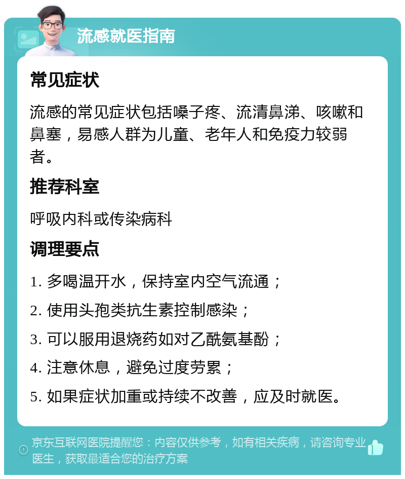 流感就医指南 常见症状 流感的常见症状包括嗓子疼、流清鼻涕、咳嗽和鼻塞，易感人群为儿童、老年人和免疫力较弱者。 推荐科室 呼吸内科或传染病科 调理要点 1. 多喝温开水，保持室内空气流通； 2. 使用头孢类抗生素控制感染； 3. 可以服用退烧药如对乙酰氨基酚； 4. 注意休息，避免过度劳累； 5. 如果症状加重或持续不改善，应及时就医。