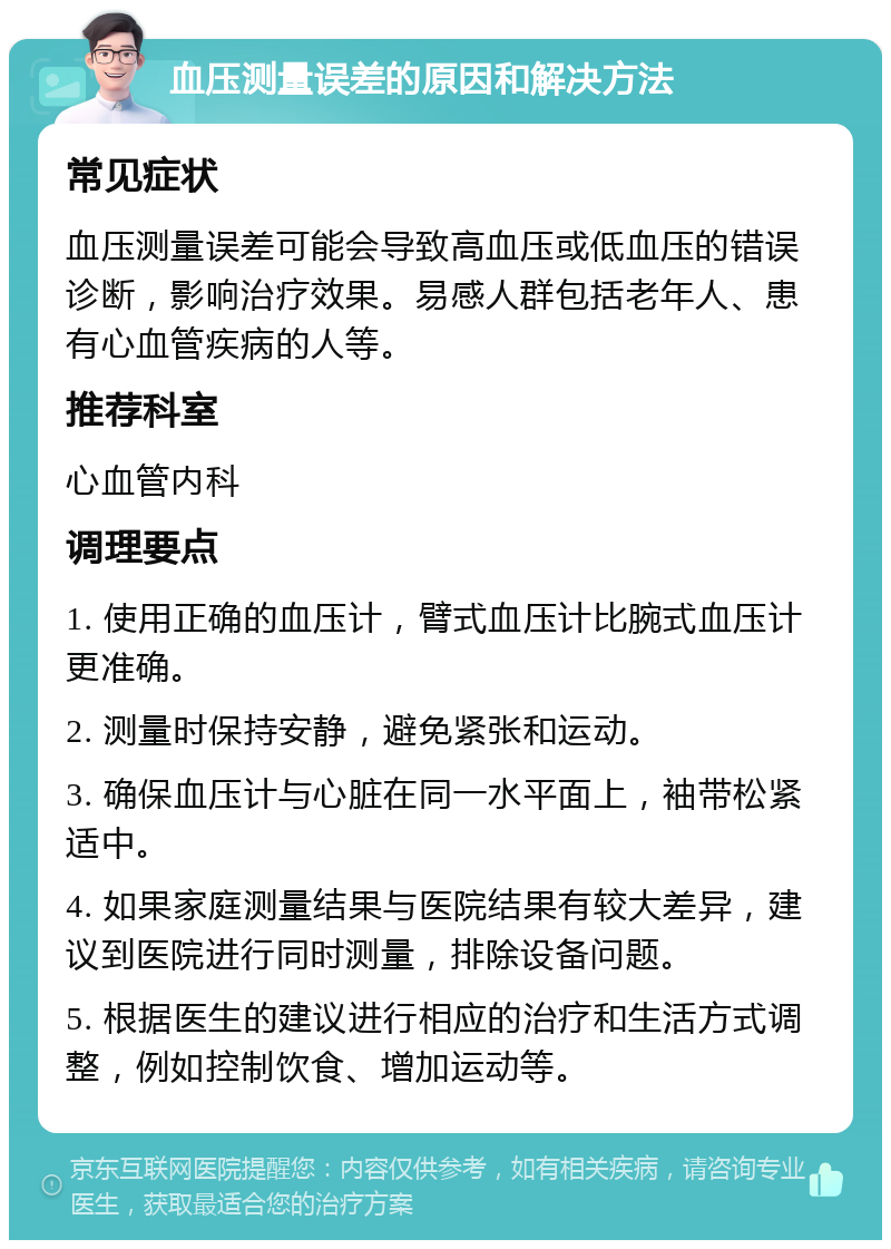 血压测量误差的原因和解决方法 常见症状 血压测量误差可能会导致高血压或低血压的错误诊断，影响治疗效果。易感人群包括老年人、患有心血管疾病的人等。 推荐科室 心血管内科 调理要点 1. 使用正确的血压计，臂式血压计比腕式血压计更准确。 2. 测量时保持安静，避免紧张和运动。 3. 确保血压计与心脏在同一水平面上，袖带松紧适中。 4. 如果家庭测量结果与医院结果有较大差异，建议到医院进行同时测量，排除设备问题。 5. 根据医生的建议进行相应的治疗和生活方式调整，例如控制饮食、增加运动等。