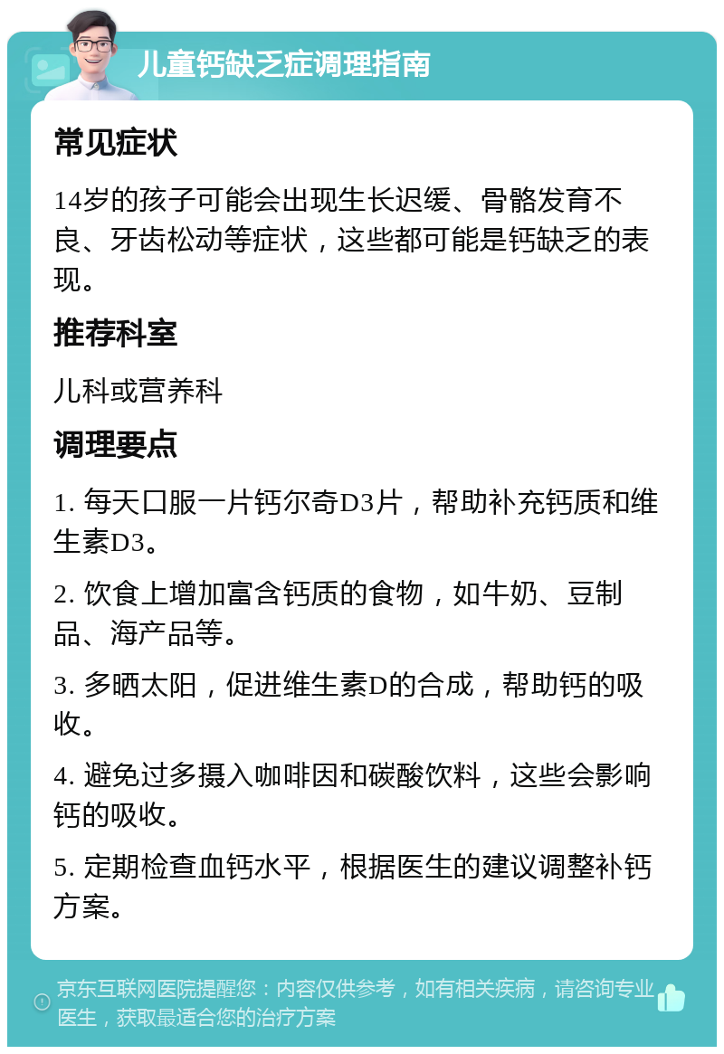 儿童钙缺乏症调理指南 常见症状 14岁的孩子可能会出现生长迟缓、骨骼发育不良、牙齿松动等症状，这些都可能是钙缺乏的表现。 推荐科室 儿科或营养科 调理要点 1. 每天口服一片钙尔奇D3片，帮助补充钙质和维生素D3。 2. 饮食上增加富含钙质的食物，如牛奶、豆制品、海产品等。 3. 多晒太阳，促进维生素D的合成，帮助钙的吸收。 4. 避免过多摄入咖啡因和碳酸饮料，这些会影响钙的吸收。 5. 定期检查血钙水平，根据医生的建议调整补钙方案。