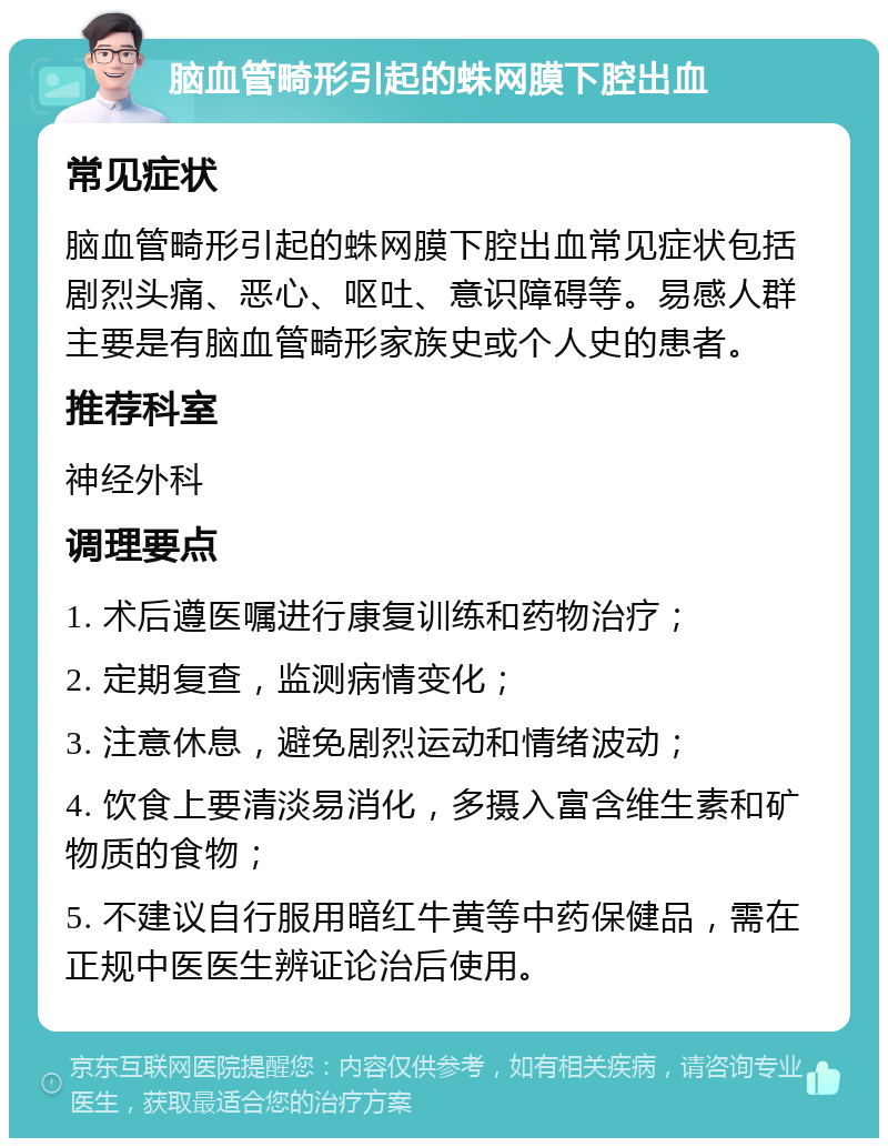 脑血管畸形引起的蛛网膜下腔出血 常见症状 脑血管畸形引起的蛛网膜下腔出血常见症状包括剧烈头痛、恶心、呕吐、意识障碍等。易感人群主要是有脑血管畸形家族史或个人史的患者。 推荐科室 神经外科 调理要点 1. 术后遵医嘱进行康复训练和药物治疗； 2. 定期复查，监测病情变化； 3. 注意休息，避免剧烈运动和情绪波动； 4. 饮食上要清淡易消化，多摄入富含维生素和矿物质的食物； 5. 不建议自行服用暗红牛黄等中药保健品，需在正规中医医生辨证论治后使用。