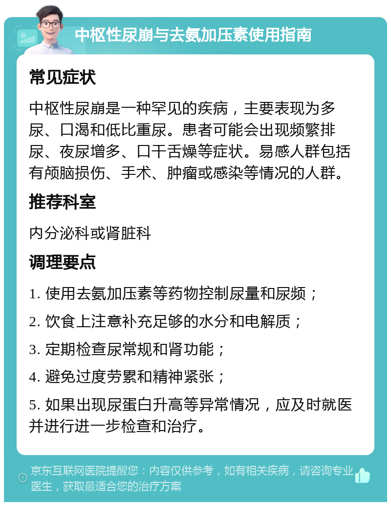 中枢性尿崩与去氨加压素使用指南 常见症状 中枢性尿崩是一种罕见的疾病，主要表现为多尿、口渴和低比重尿。患者可能会出现频繁排尿、夜尿增多、口干舌燥等症状。易感人群包括有颅脑损伤、手术、肿瘤或感染等情况的人群。 推荐科室 内分泌科或肾脏科 调理要点 1. 使用去氨加压素等药物控制尿量和尿频； 2. 饮食上注意补充足够的水分和电解质； 3. 定期检查尿常规和肾功能； 4. 避免过度劳累和精神紧张； 5. 如果出现尿蛋白升高等异常情况，应及时就医并进行进一步检查和治疗。