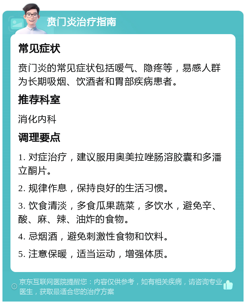 贲门炎治疗指南 常见症状 贲门炎的常见症状包括嗳气、隐疼等，易感人群为长期吸烟、饮酒者和胃部疾病患者。 推荐科室 消化内科 调理要点 1. 对症治疗，建议服用奥美拉唑肠溶胶囊和多潘立酮片。 2. 规律作息，保持良好的生活习惯。 3. 饮食清淡，多食瓜果蔬菜，多饮水，避免辛、酸、麻、辣、油炸的食物。 4. 忌烟酒，避免刺激性食物和饮料。 5. 注意保暖，适当运动，增强体质。