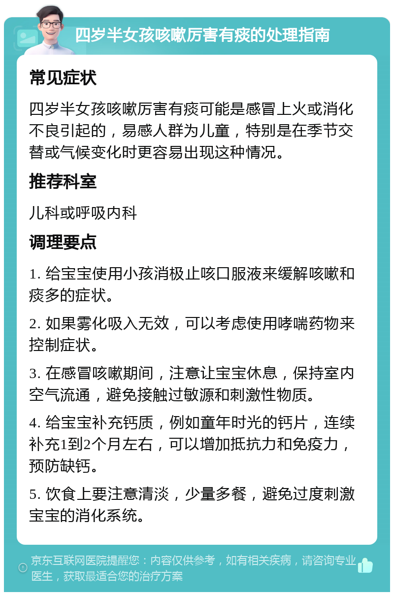 四岁半女孩咳嗽厉害有痰的处理指南 常见症状 四岁半女孩咳嗽厉害有痰可能是感冒上火或消化不良引起的，易感人群为儿童，特别是在季节交替或气候变化时更容易出现这种情况。 推荐科室 儿科或呼吸内科 调理要点 1. 给宝宝使用小孩消极止咳口服液来缓解咳嗽和痰多的症状。 2. 如果雾化吸入无效，可以考虑使用哮喘药物来控制症状。 3. 在感冒咳嗽期间，注意让宝宝休息，保持室内空气流通，避免接触过敏源和刺激性物质。 4. 给宝宝补充钙质，例如童年时光的钙片，连续补充1到2个月左右，可以增加抵抗力和免疫力，预防缺钙。 5. 饮食上要注意清淡，少量多餐，避免过度刺激宝宝的消化系统。