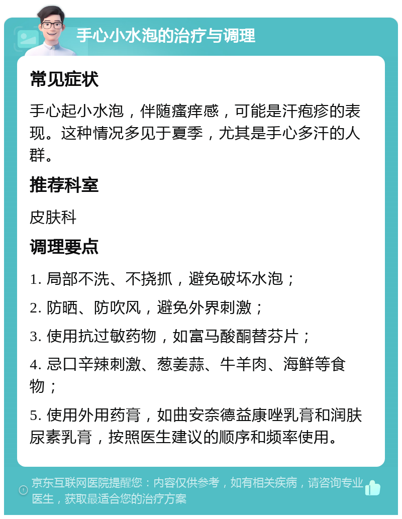 手心小水泡的治疗与调理 常见症状 手心起小水泡，伴随瘙痒感，可能是汗疱疹的表现。这种情况多见于夏季，尤其是手心多汗的人群。 推荐科室 皮肤科 调理要点 1. 局部不洗、不挠抓，避免破坏水泡； 2. 防晒、防吹风，避免外界刺激； 3. 使用抗过敏药物，如富马酸酮替芬片； 4. 忌口辛辣刺激、葱姜蒜、牛羊肉、海鲜等食物； 5. 使用外用药膏，如曲安奈德益康唑乳膏和润肤尿素乳膏，按照医生建议的顺序和频率使用。