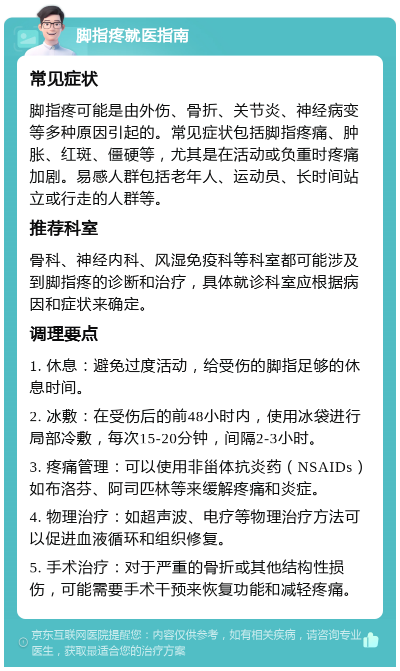 脚指疼就医指南 常见症状 脚指疼可能是由外伤、骨折、关节炎、神经病变等多种原因引起的。常见症状包括脚指疼痛、肿胀、红斑、僵硬等，尤其是在活动或负重时疼痛加剧。易感人群包括老年人、运动员、长时间站立或行走的人群等。 推荐科室 骨科、神经内科、风湿免疫科等科室都可能涉及到脚指疼的诊断和治疗，具体就诊科室应根据病因和症状来确定。 调理要点 1. 休息：避免过度活动，给受伤的脚指足够的休息时间。 2. 冰敷：在受伤后的前48小时内，使用冰袋进行局部冷敷，每次15-20分钟，间隔2-3小时。 3. 疼痛管理：可以使用非甾体抗炎药（NSAIDs）如布洛芬、阿司匹林等来缓解疼痛和炎症。 4. 物理治疗：如超声波、电疗等物理治疗方法可以促进血液循环和组织修复。 5. 手术治疗：对于严重的骨折或其他结构性损伤，可能需要手术干预来恢复功能和减轻疼痛。