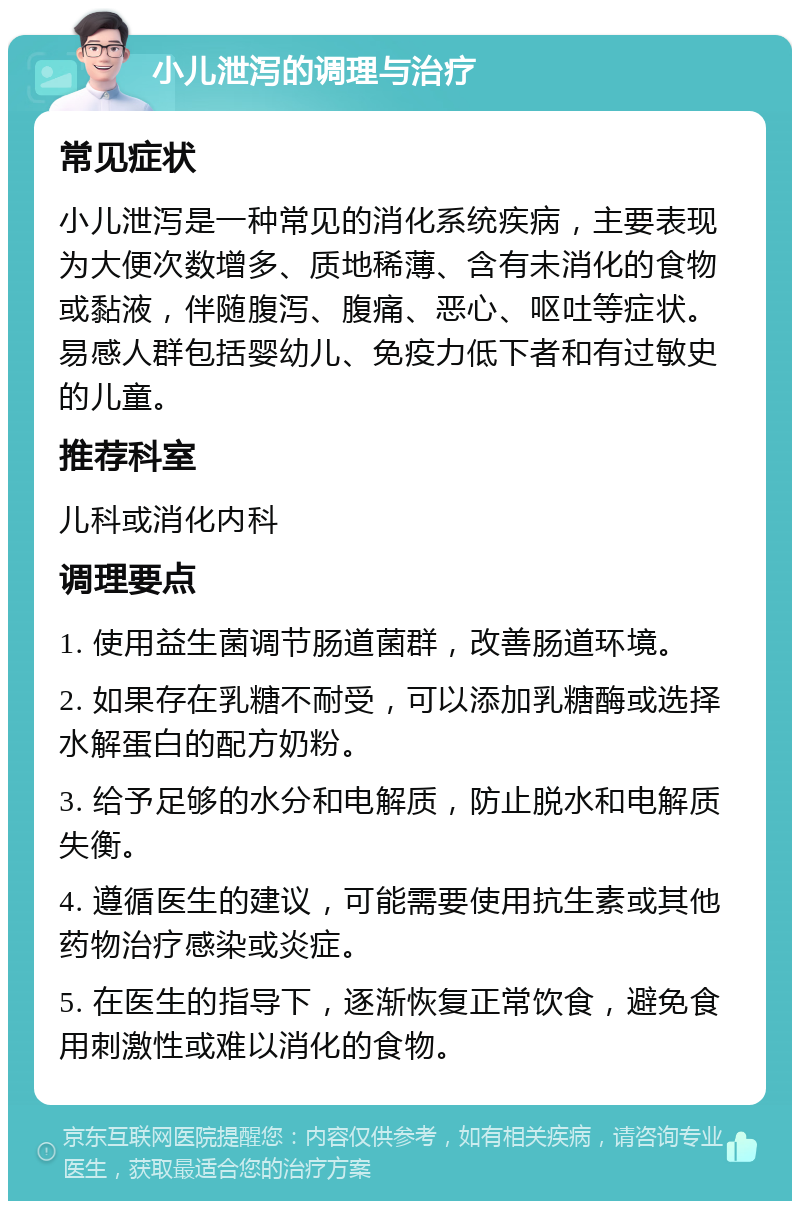 小儿泄泻的调理与治疗 常见症状 小儿泄泻是一种常见的消化系统疾病，主要表现为大便次数增多、质地稀薄、含有未消化的食物或黏液，伴随腹泻、腹痛、恶心、呕吐等症状。易感人群包括婴幼儿、免疫力低下者和有过敏史的儿童。 推荐科室 儿科或消化内科 调理要点 1. 使用益生菌调节肠道菌群，改善肠道环境。 2. 如果存在乳糖不耐受，可以添加乳糖酶或选择水解蛋白的配方奶粉。 3. 给予足够的水分和电解质，防止脱水和电解质失衡。 4. 遵循医生的建议，可能需要使用抗生素或其他药物治疗感染或炎症。 5. 在医生的指导下，逐渐恢复正常饮食，避免食用刺激性或难以消化的食物。