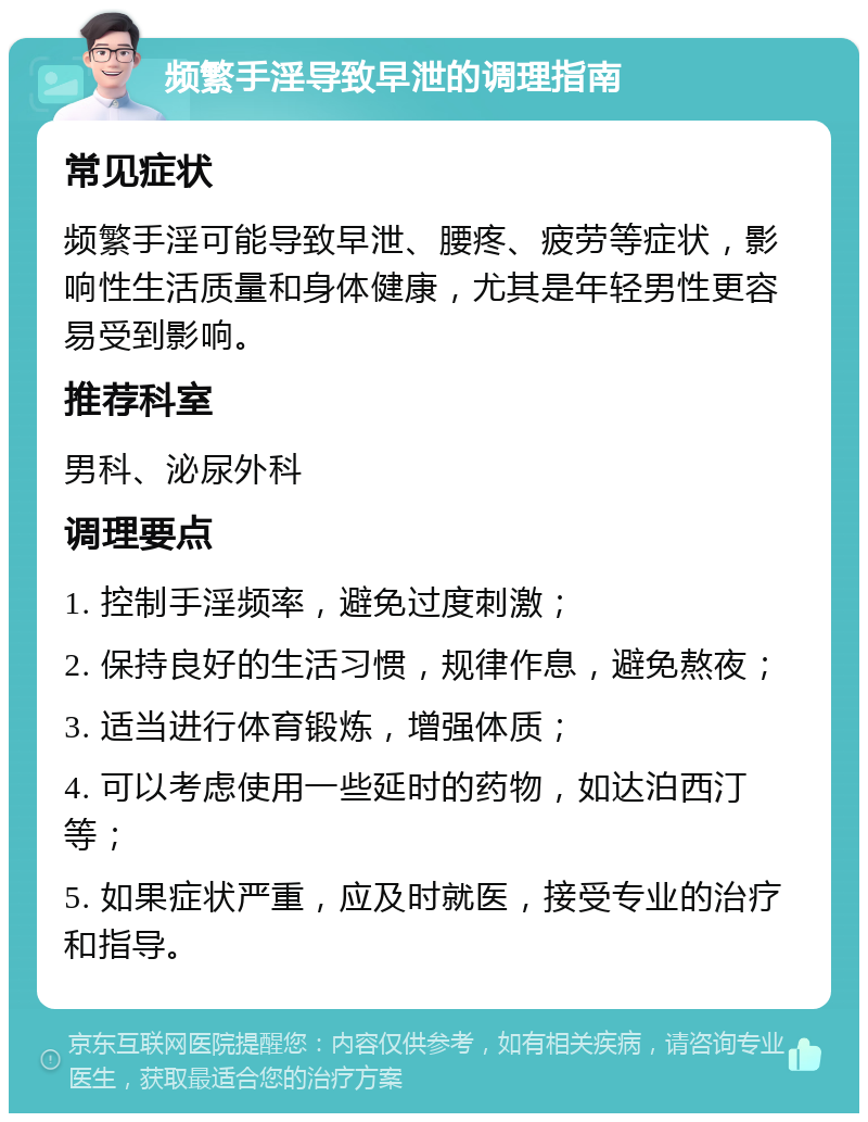 频繁手淫导致早泄的调理指南 常见症状 频繁手淫可能导致早泄、腰疼、疲劳等症状，影响性生活质量和身体健康，尤其是年轻男性更容易受到影响。 推荐科室 男科、泌尿外科 调理要点 1. 控制手淫频率，避免过度刺激； 2. 保持良好的生活习惯，规律作息，避免熬夜； 3. 适当进行体育锻炼，增强体质； 4. 可以考虑使用一些延时的药物，如达泊西汀等； 5. 如果症状严重，应及时就医，接受专业的治疗和指导。