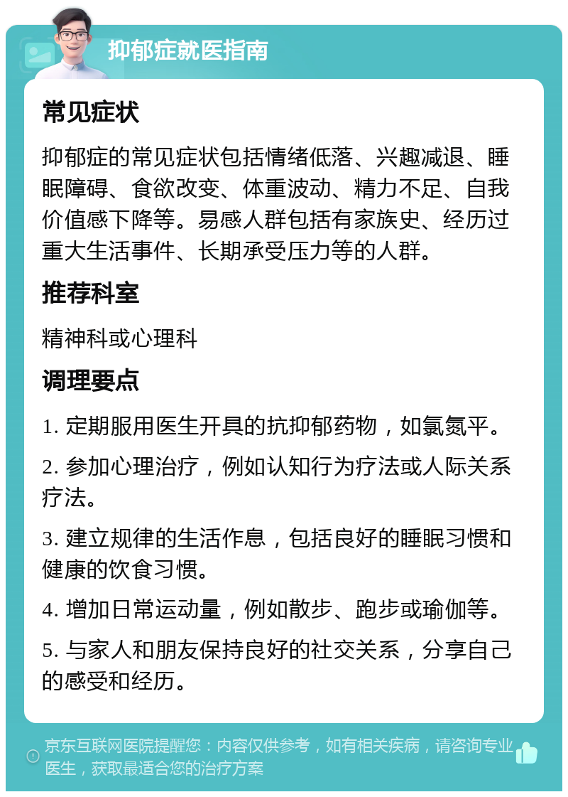 抑郁症就医指南 常见症状 抑郁症的常见症状包括情绪低落、兴趣减退、睡眠障碍、食欲改变、体重波动、精力不足、自我价值感下降等。易感人群包括有家族史、经历过重大生活事件、长期承受压力等的人群。 推荐科室 精神科或心理科 调理要点 1. 定期服用医生开具的抗抑郁药物，如氯氮平。 2. 参加心理治疗，例如认知行为疗法或人际关系疗法。 3. 建立规律的生活作息，包括良好的睡眠习惯和健康的饮食习惯。 4. 增加日常运动量，例如散步、跑步或瑜伽等。 5. 与家人和朋友保持良好的社交关系，分享自己的感受和经历。