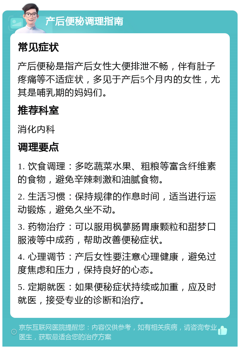 产后便秘调理指南 常见症状 产后便秘是指产后女性大便排泄不畅，伴有肚子疼痛等不适症状，多见于产后5个月内的女性，尤其是哺乳期的妈妈们。 推荐科室 消化内科 调理要点 1. 饮食调理：多吃蔬菜水果、粗粮等富含纤维素的食物，避免辛辣刺激和油腻食物。 2. 生活习惯：保持规律的作息时间，适当进行运动锻炼，避免久坐不动。 3. 药物治疗：可以服用枫蓼肠胃康颗粒和甜梦口服液等中成药，帮助改善便秘症状。 4. 心理调节：产后女性要注意心理健康，避免过度焦虑和压力，保持良好的心态。 5. 定期就医：如果便秘症状持续或加重，应及时就医，接受专业的诊断和治疗。