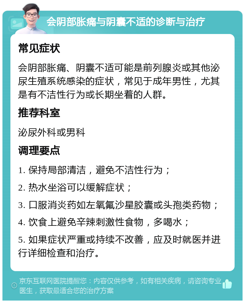 会阴部胀痛与阴囊不适的诊断与治疗 常见症状 会阴部胀痛、阴囊不适可能是前列腺炎或其他泌尿生殖系统感染的症状，常见于成年男性，尤其是有不洁性行为或长期坐着的人群。 推荐科室 泌尿外科或男科 调理要点 1. 保持局部清洁，避免不洁性行为； 2. 热水坐浴可以缓解症状； 3. 口服消炎药如左氧氟沙星胶囊或头孢类药物； 4. 饮食上避免辛辣刺激性食物，多喝水； 5. 如果症状严重或持续不改善，应及时就医并进行详细检查和治疗。